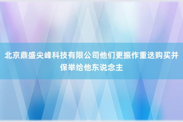 北京鼎盛尖峰科技有限公司他们更振作重迭购买并保举给他东说念主