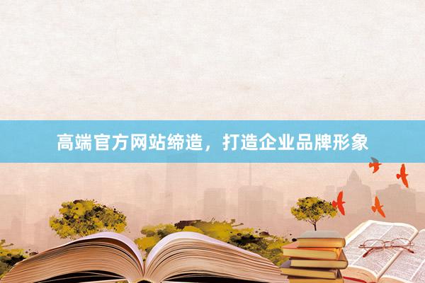 高端官方网站缔造，打造企业品牌形象