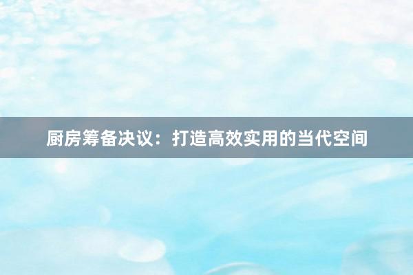 厨房筹备决议：打造高效实用的当代空间