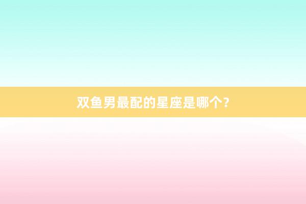 双鱼男最配的星座是哪个？