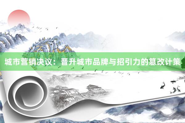 城市营销决议：晋升城市品牌与招引力的篡改计策